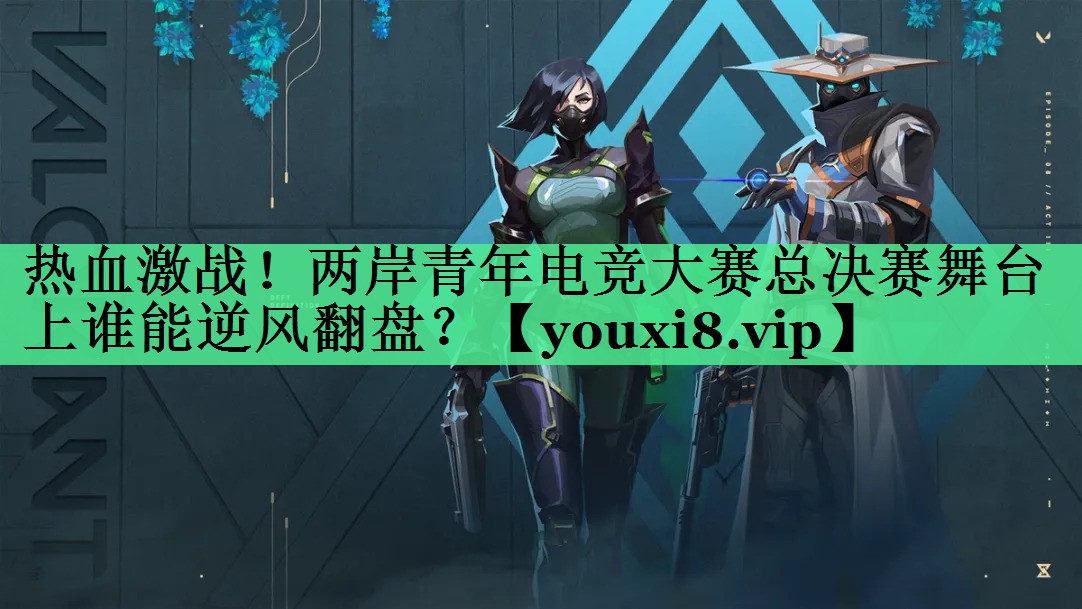 热血激战！两岸青年电竞大赛总决赛舞台上谁能逆风翻盘？